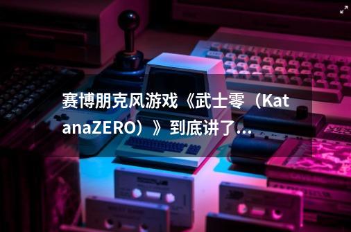 赛博朋克风游戏《武士零(KatanaZERO)》到底讲了一个什么样的故事-第1张-游戏信息-龙启网