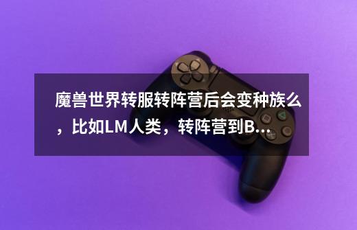 魔兽世界转服转阵营后会变种族么，比如LM人类，转阵营到BL，会变成什么种族还是自己选种族-第1张-游戏信息-龙启网