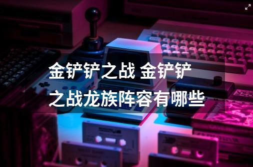 金铲铲之战 金铲铲之战龙族阵容有哪些-第1张-游戏信息-龙启网