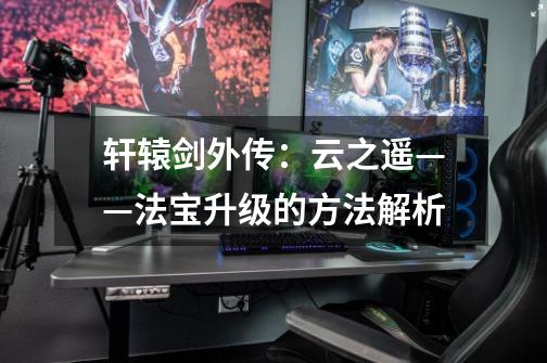 轩辕剑外传:云之遥——法宝升级的方法解析-第1张-游戏信息-龙启网