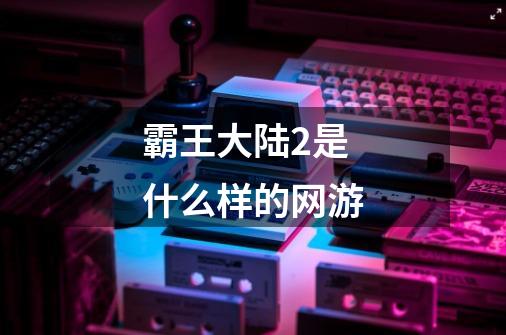 霸王大陆2是什么样的网游-第1张-游戏信息-龙启网