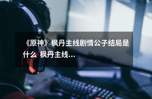 《原神》枫丹主线剧情公子结局是什么 枫丹主线剧情公子结局解析-第1张-游戏信息-龙启网
