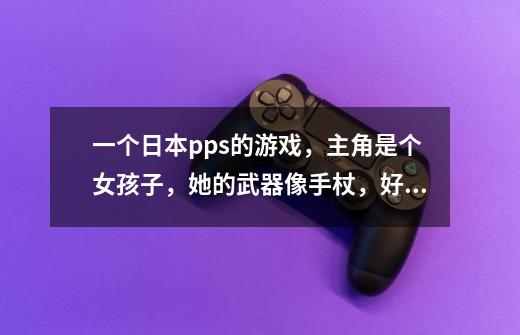 一个日本pps的游戏,主角是个女孩子,她的武器像手杖,好像到什么地方破坏掉旧房子,可以掉什么东西,-第1张-游戏信息-龙启网