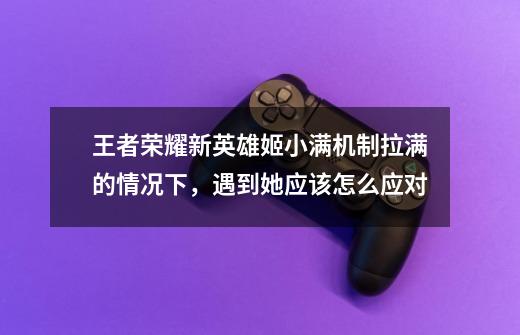 王者荣耀新英雄姬小满机制拉满的情况下,遇到她应该怎么应对-第1张-游戏信息-龙启网
