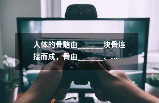 人体的骨骼由______块骨连接而成,骨由______、______和______三部分构成.骨连接有三种形式,______是骨-第1张-游戏信息-龙启网