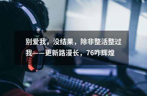 别爱我,没结果,除非整活整过我——更新路漫长,76咋辉煌-第1张-游戏信息-龙启网