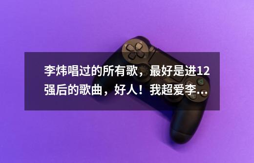 李炜唱过的所有歌,最好是进12强后的歌曲,好人!我超爱李炜的啦!-第1张-游戏信息-龙启网