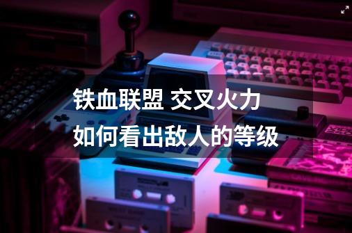 铁血联盟 交叉火力 如何看出敌人的等级-第1张-游戏信息-龙启网