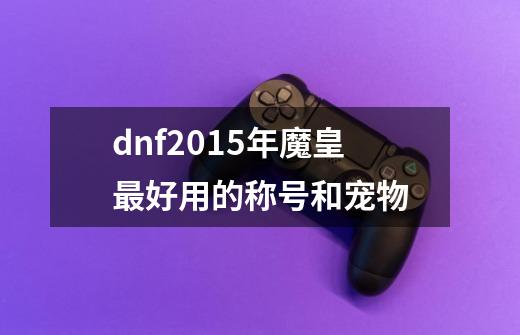 dnf2015年魔皇最好用的称号和宠物-第1张-游戏信息-龙启网