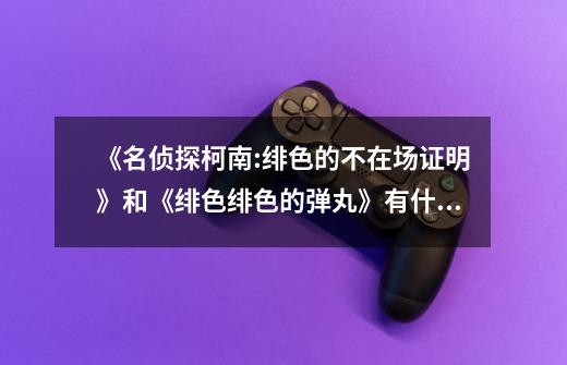 《名侦探柯南:绯色的不在场证明》和《绯色绯色的弹丸》有什么关系-第1张-游戏信息-龙启网