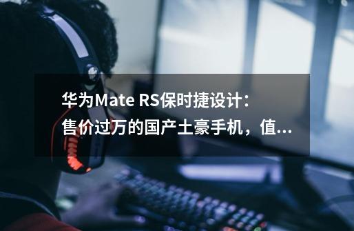 华为Mate RS保时捷设计:售价过万的国产土豪手机,值不值得买-第1张-游戏信息-龙启网