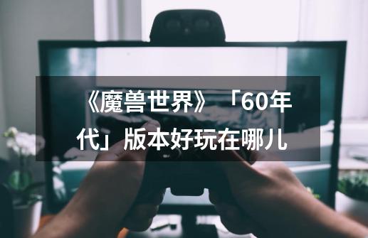 《魔兽世界》「60年代」版本好玩在哪儿-第1张-游戏信息-龙启网
