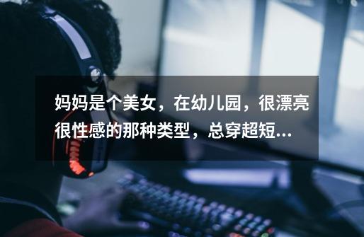 妈妈是个美女，在幼儿园，很漂亮很性感的那种类型，总穿超短裙，她的同事怎么就总是公开说她水性扬花-第1张-游戏信息-龙启网