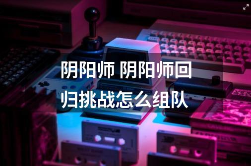 阴阳师 阴阳师回归挑战怎么组队-第1张-游戏信息-龙启网