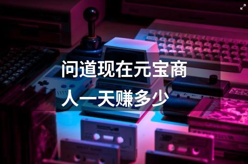 问道现在元宝商人一天赚多少-第1张-游戏信息-龙启网