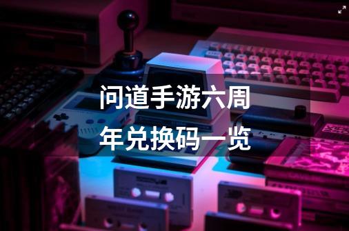 问道手游六周年兑换码一览-第1张-游戏信息-龙启网