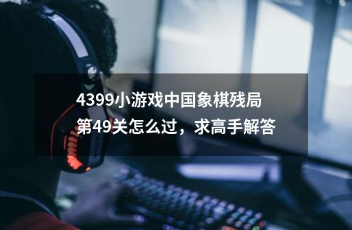 4399小游戏中国象棋残局第49关怎么过,求高手解答-第1张-游戏信息-龙启网
