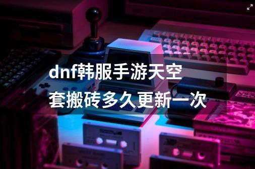 dnf韩服手游天空套搬砖多久更新一次-第1张-游戏信息-龙启网