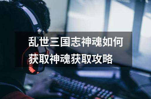 乱世三国志神魂如何获取神魂获取攻略-第1张-游戏信息-龙启网