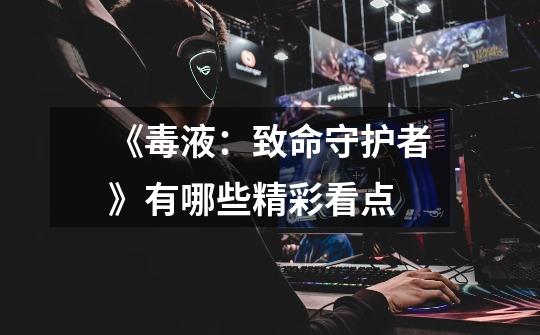 《毒液:致命守护者》有哪些精彩看点-第1张-游戏信息-龙启网