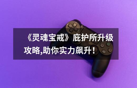 《灵魂宝戒》庇护所升级攻略,助你实力飙升!-第1张-游戏信息-龙启网