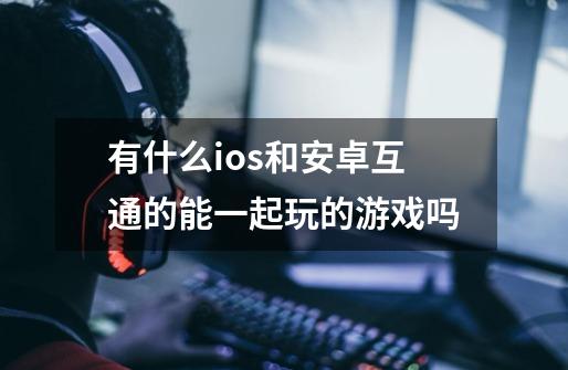 有什么ios和安卓互通的能一起玩的游戏吗-第1张-游戏信息-龙启网