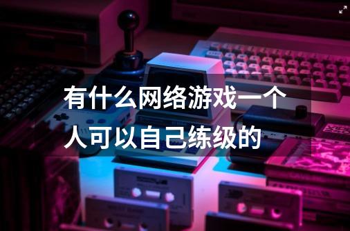 有什么网络游戏一个人可以自己练级的-第1张-游戏信息-龙启网