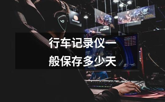 行车记录仪一般保存多少天-第1张-游戏信息-龙启网