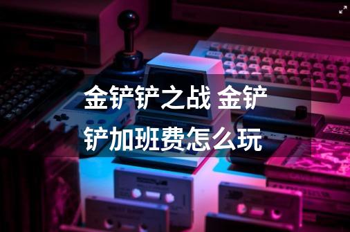 金铲铲之战 金铲铲加班费怎么玩-第1张-游戏信息-龙启网