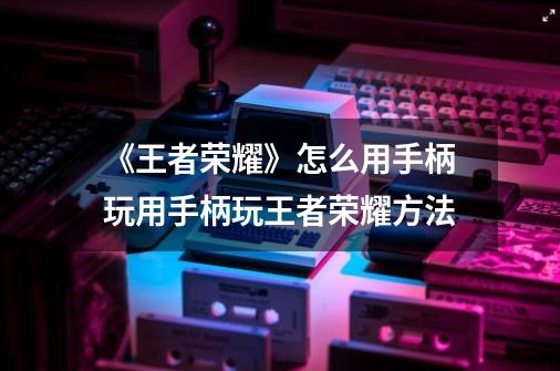 《王者荣耀》怎么用手柄玩用手柄玩王者荣耀方法-第1张-游戏信息-龙启网