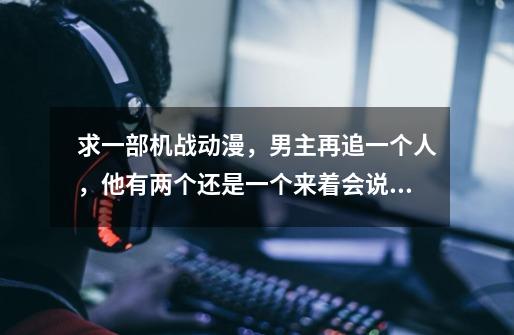求一部机战动漫，男主再追一个人，他有两个还是一个来着会说话的猫，求大神指教-第1张-游戏信息-龙启网