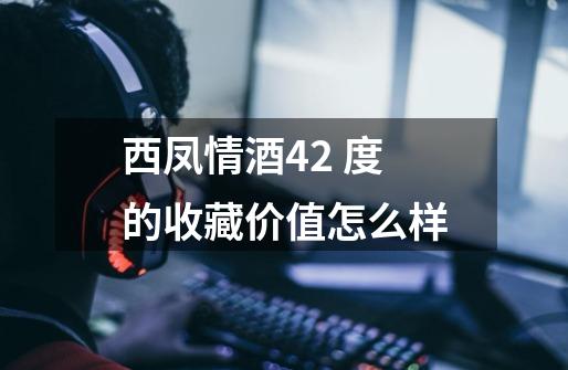 西凤情酒42 度的收藏价值怎么样-第1张-游戏信息-龙启网