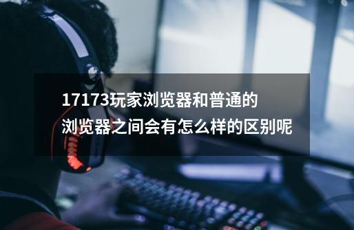 17173玩家浏览器和普通的浏览器之间会有怎么样的区别呢-第1张-游戏信息-龙启网