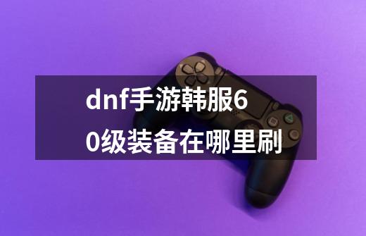 dnf手游韩服60级装备在哪里刷-第1张-游戏信息-龙启网