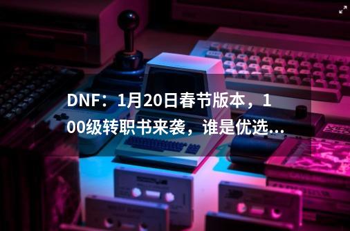 DNF:1月20日春节版本,100级转职书来袭,谁是优选转职职业-第1张-游戏信息-龙启网
