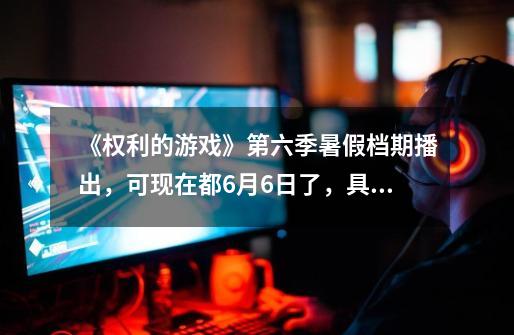 《权利的游戏》第六季暑假档期播出，可现在都6月6日了，具体播出的时间是几号-第1张-游戏信息-龙启网
