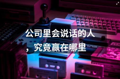 公司里会说话的人,究竟赢在哪里-第1张-游戏信息-龙启网