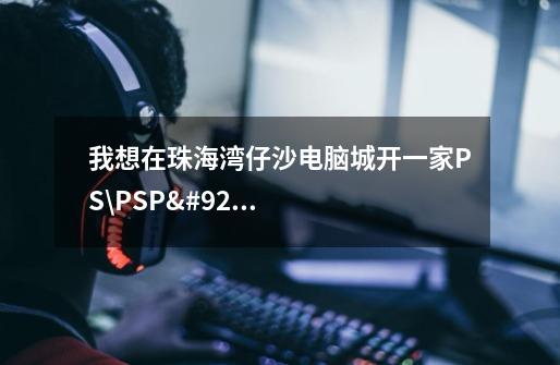 我想在珠海湾仔沙电脑城开一家PS\PSP\NDS\GBA\WII\XBOX等电玩产品的店-第1张-游戏信息-龙启网