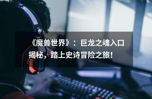 《魔兽世界》:巨龙之魂入口揭秘,踏上史诗冒险之旅!-第1张-游戏信息-龙启网