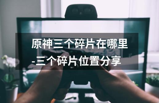原神三个碎片在哪里-三个碎片位置分享-第1张-游戏信息-龙启网