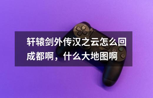 轩辕剑外传汉之云怎么回成都啊，什么大地图啊-第1张-游戏信息-龙启网