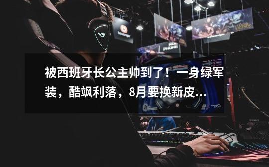 被西班牙长公主帅到了!一身绿军装,酷飒利落,8月要换新皮肤啦-第1张-游戏信息-龙启网
