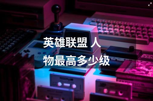 英雄联盟 人物最高多少级-第1张-游戏信息-龙启网