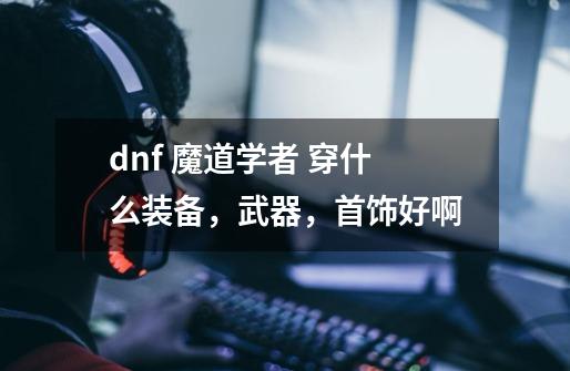 dnf 魔道学者 穿什么装备,武器,首饰好啊-第1张-游戏信息-龙启网