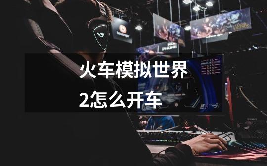 火车模拟世界2怎么开车-第1张-游戏信息-龙启网