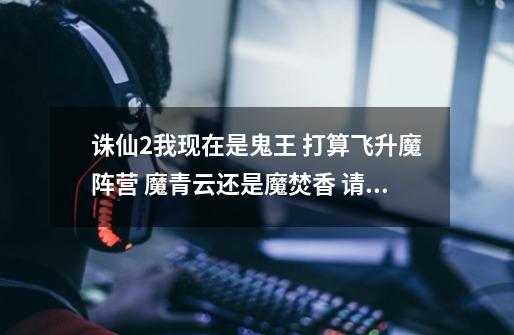 诛仙2我现在是鬼王 打算飞升魔阵营 魔青云还是魔焚香 请大神们帮个忙给点建议 哪个更好-第1张-游戏信息-龙启网