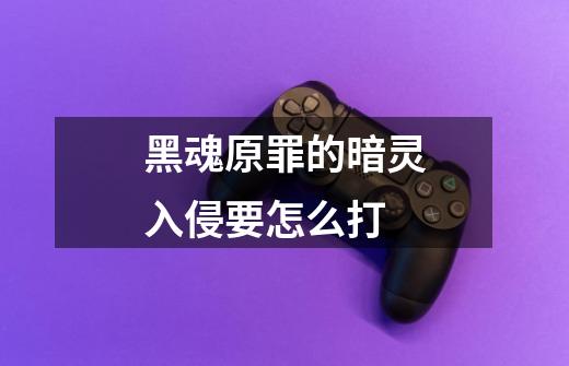 黑魂原罪的暗灵入侵要怎么打-第1张-游戏信息-龙启网