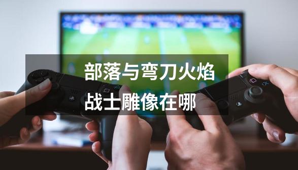 部落与弯刀火焰战士雕像在哪-第1张-游戏信息-龙启网