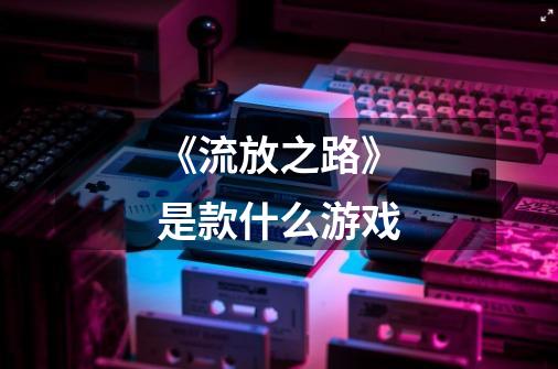 《流放之路》是款什么游戏-第1张-游戏信息-龙启网