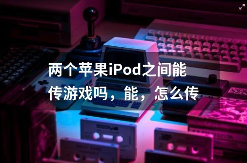 两个苹果iPod之间能传游戏吗，能，怎么传-第1张-游戏信息-龙启网